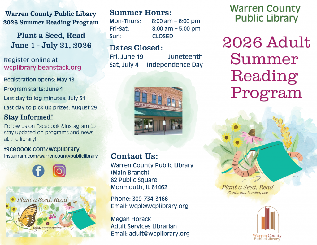 A trifold brochure: Warren County Public Library 2026 Summer Reading Program: Plant a Seed, Read from June 1 through July 31, 2026. Register online at wcplibrary.beanstack.org. Registration opens: May 18. Program starts: June 1. Last day to log minutes: July 31. Last day to pick up prizes: August 29. Stay informed! Follow us on Facebook and Instagram to stay updated on programs and news at the library! Facebook.com/wcplibrary. Instagram.com/warrencountypubliclibrary. Summer Hours: Monday through Thursday, 8am to 6pm. Friday and Saturday, 8am to 5pm. Sunday: Closed. Dates closed: Friday, June 10 for Juneteenth. Saturday, July 4 for Independence Day. Contact Us: Warren County Public Library (Main Branch) 62 Public Square, Monmouth Illinois 61462. Phone: 309-734-3166. Email: wcpl@wcplibrary.org. Megan Horack, Adult Services Librarian. Email: adult@wcplibrary.org. Warren County Public Library 2026 Adult Summer Reading Program.