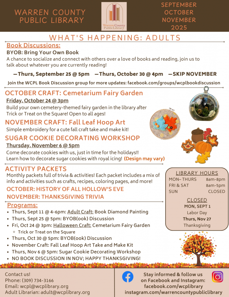 Warren County Public Library September, October, November 2025 What's Happening: Adults Book discussions: BYOB: Bring Your Own Book; a chance to socialize and connect with others over a love of books and reading, join us to talk about whatever you are currently reading! Thursday, September 25 at 5pm and Thursday, October 30 at 5pm; Skip November. Join the WCPL Book Discussion group for more updates: facebook.com/groups/wcplbookdiscussion. October Craft: Cemetarium Fair Garden: Friday, October 24 at 3pm: Build your own cemetery-themed fairy garden in the library after Trick or Treat on the Square! Open to all ages! November Craft: Fall Leaf Hoop Art: Simple embroidery for a cute fall craft take and make kit! Sugar Cookie Decorating Workshop: Thursday, November 6 at 5pm: Come decorate cookies with us, just in time for the holidays!! Learn how to decorate sugar cookies with royal icing! (Design may vary). Activity Packets: Monthly packets full of trivia and activities! Each packet includes a mix of info and activities such as crafts, recipes, coloring pages, and more! October: History of All Hollow’s Eve; November: Thanksgiving Trivia. Programs: Thursday, September 11 at 4-6pm: Adult Craft: Book Diamond Painting; Thursday, September 25 at 5pm: Bring Your Own Book Discussion; Friday, October 24 at 3pm: Halloween Craft: Cemetarium fairy garden after Trick or Treat on the Square; Thursday, October 30 at 5pm: Bring Your Own Book Discussion; November Craft: Fall Leaf Hoop Art Take and Make Kit; Thursday, November 6 at 5pm: Sugar Cookie Decorating Workshop; No book discussion in November; Happy Thanksgiving! Inset: Library Hours: Monday through Thursday from 8am to 8pm; Friday and Saturday from 8am to 5pm, Closed on Sundays. Closed on Monday, September 1 for Labor Day and Thursday, November 27 for Thanksgiving. Footer: Contact us! Phone: 309-734-3166, email the library at wcpl@wcplibrary.org, email the adult librarian at adult@wcplibrary.org. Stay informed and follow us on Facebook and Instagram at facebook.com/wcplibrary and Instagram.com/warrencountypubliclibrary.
