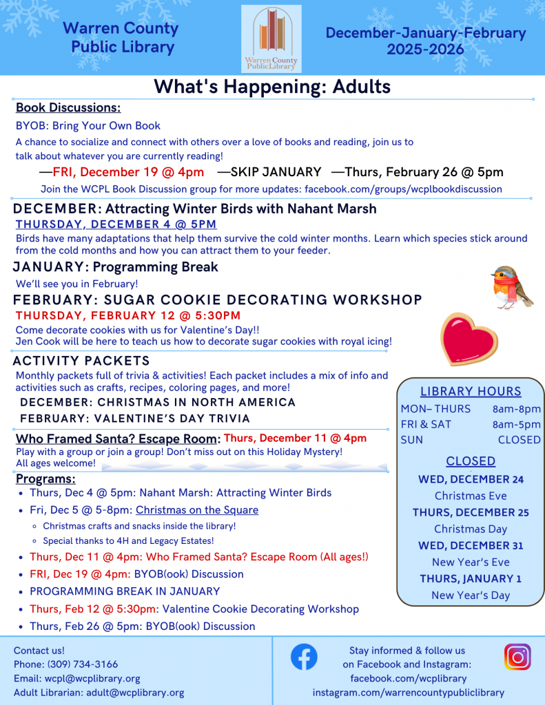 Warren County Public Library December, January, and February Newsletter: What's Happening: Adults Book discussions: BYOB: Bring Your Own Book; a chance to socialize and connect with others over a love of books and reading, join us to talk about whatever you are currently reading! Friday, December 19 at 4pm, Skip January, and Thursday, February 26 at 5pm. Join the WCPL Book Discussion group for more updates: facebook.com/groups/wcplbookdiscussion. December: Attracting Winter Birds with Nahant Marsh: Thursday, December 4 at 5pm: Birds have many adaptations that help them survive the cold winter months. Learn which species stick around from the cold months and how you can attract them to your feeder. January: Programming Break: We'll see you in February! February: Sugar Cookie Decorating Workshop: Thursday, February 12 at 5:30 pm: Come decorate cookies with us for Valentine's Day!! Jen Cook will be here to teach us how to decorate sugar cookies with royal icing! Activity Packets: Monthly packets full of trivia and activities! Each packet includes a mix of info and activities such as crafts, recipes, coloring pages, and more! December: Christmas in North America February: Valentine's Day Trivia; Who Framed Santa? Escape Room: Thursday, December 11 at 4pm, Play with a group or join a group! Don’t miss out on this holiday mystery! All ages welcome! Programs: Thursday, December 4 at 5pm: Nahant Marsh: Attracting Winter Birds; Friday, December 5 from 5 to 8pm: Christmas on the Square: Christmas crafts and snacks inside the library! Special thanks to 4H and Legacy Estates! Thursday, December 11 at 4pm: Who Framed Santa? Escape Room (all ages!); Friday, December 19 at 4pm: Bring Your Own Book Discussion; Programming Break in January; Thursday, February 12 at 5:30pm: Valentine Cookie Decorating Workshop; Thursday, February 26 at 5pm: Bring Your Own Book Discussion Contact us! Phone: (309) 734-3166; email: wcpl@wcplibrary.org; Adult librarian: adult@wcplibrary.org. Stay informed and follow us on Facebook and Instagram: facebook.com/wcplibrary instagram.com/warrencountypubliclibrary Inset box: Library hours: Monday through Thursday from 8am to 8pm. Friday and Saturday from 8am to 5pm, Sunday Closed Closed on Wednesday, December 24 for Christmas Eve, Thursday, December 25 for Christmas Day, Wednesday, December 31 for New Year's Eve, and Thursday, January 1 for New Year's Day. Warren County Public Library District Main Branch (Monmouth) 62 Public Square, Monmouth, Illinois 61462 Phone: 309-734-3166 Roseville Branch 145 West Penn, Roseville, Illinois 61473, Phone: 309-426-2336 Alexis Branch 102 West Broadway, Alexis, Illinois, 61412, Phone: 309-482-6109