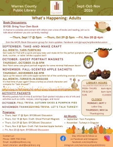 Warren County Public Library newsletter for September, October, and November. What's happening for Adults: Book Discussions: BYOB: Bring Your Own Book: a chance to socialize and connect with others over a love of books and reading, join us to talk about whatever you are currently reading! Meeting on Thursday, September 17th at 5pm; Thursday, October 29th at 5pm; and Friday, November 20th at 4pm. Join the WCPL Book Discussion group for more updates: facebook.com/groups/wcplbookdiscussion. September Take and Make Craft: Yarn Pumpkins all month: Get ready for Fall with a quick and easy take-and-make kit for the perfect pumpkins for your desk, counter, or table! (while supplies last!) October: Ghost Portrait Magnets on Thursday, October 15th at 5pm: Boo! Paint some cute ghost portrait magnets for some minimal Halloween decor! November: Fall-scented sachets on Thursday, November 5th at 5pm: Spice up the season with some apple sachets full of the comforting aromas of Autumn! All month: Turkeys in Disguise: It's that time of year again! Dress a turkey as a book character and compete for "best dress!" Activity packets: Monthly packets full of trivia and activities. Each packet includes a mix of information and activities such as crafts, recipes, coloring pages, and more! For October: Fall Trivia: Autumn Skies and Pumpkin Skies. For November: Thanksgiving Trivia: Let's Talk Turkey! Programs: Thursday, September 17th at 5pm: Bring Your Own Book Discussion Thursday, October 15 at 5pm: Craft: Ghost Portrait Magnets. Thursday, October 29 at 5pm: Bring Your Own Book Discussion. Thursday, November 5 at 5pm: Craft: Fall-scented apple sachets. Friday, November 20 at 4pm: Bring Your Own Book Discussion. All Month long: Yarn Pumpkins for September and Turkeys in Disguises for November. In a panel on the right hand side of the page: Library hours, Fall/Winter hours begin September 15th. Monday through Thursday, open from 8am to 8pm. Friday and Saturday, open from 8am to 5pm. Sunday, we are closed. Holiday closings include Monday, September 7 for Labor Day, and Thursday, November 16 for Thanksgiving. At the bottom of the page, it says contact us! Phone: (309) 734-3166; email is wcpl@wcplibrary.org; the Adult Librarian can be reached at adult@wcplibrary. org. Stay informed and follow us on Faceboko and Instagram: facebook.com/wcplibrary and instagram.com/warrecountypubliclibrary.