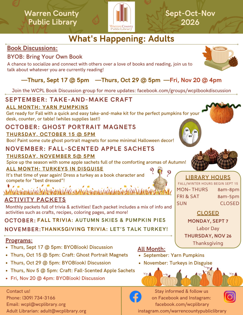 Warren County Public Library newsletter for September, October, and November. What's happening for Adults: Book Discussions: BYOB: Bring Your Own Book: a chance to socialize and connect with others over a love of books and reading, join us to talk about whatever you are currently reading! Meeting on Thursday, September 17th at 5pm; Thursday, October 29th at 5pm; and Friday, November 20th at 4pm. Join the WCPL Book Discussion group for more updates: facebook.com/groups/wcplbookdiscussion. September Take and Make Craft: Yarn Pumpkins all month: Get ready for Fall with a quick and easy take-and-make kit for the perfect pumpkins for your desk, counter, or table! (while supplies last!) October: Ghost Portrait Magnets on Thursday, October 15th at 5pm: Boo! Paint some cute ghost portrait magnets for some minimal Halloween decor! November: Fall-scented sachets on Thursday, November 5th at 5pm: Spice up the season with some apple sachets full of the comforting aromas of Autumn! All month: Turkeys in Disguise: It's that time of year again! Dress a turkey as a book character and compete for "best dress!" Activity packets: Monthly packets full of trivia and activities. Each packet includes a mix of information and activities such as crafts, recipes, coloring pages, and more! For October: Fall Trivia: Autumn Skies and Pumpkin Skies. For November: Thanksgiving Trivia: Let's Talk Turkey!
Programs: Thursday, September 17th at 5pm: Bring Your Own Book Discussion
Thursday, October 15 at 5pm: Craft: Ghost Portrait Magnets. Thursday, October 29 at 5pm: Bring Your Own Book Discussion. Thursday, November 5 at 5pm: Craft: Fall-scented apple sachets. Friday, November 20 at 4pm: Bring Your Own Book Discussion. All Month long: Yarn Pumpkins for September and Turkeys in Disguises for November. In a panel on the right hand side of the page: Library hours, Fall/Winter hours begin September 15th. Monday through Thursday, open from 8am to 8pm. Friday and Saturday, open from 8am to 5pm. Sunday, we are closed. Holiday closings include Monday, September 7 for Labor Day, and Thursday, November 16 for Thanksgiving. At the bottom of the page, it says contact us! Phone: (309) 734-3166; email is wcpl@wcplibrary.org; the Adult Librarian can be reached at adult@wcplibrary. org. Stay informed and follow us on Faceboko and Instagram: facebook.com/wcplibrary and instagram.com/warrecountypubliclibrary.
