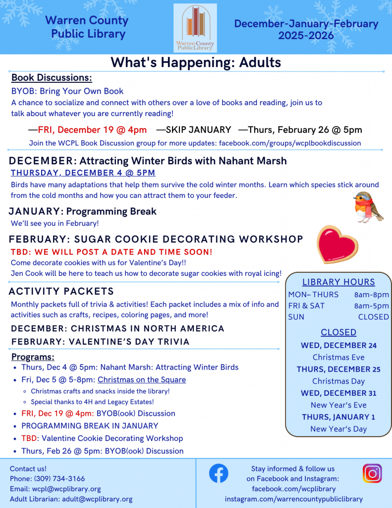 Warren County Public Library December, January, and February Newsletter:
What's Happening: Adults
Book discussions: BYOB: Bring Your Own Book; a chance to socialize and connect with others over a love of books and reading, join us to talk about whatever you are currently reading! Friday, December 19 at 4pm, Skip January, and Thursday, February 26 at 5pm. Join the WCPL Book Discussion group for more updates: facebook.com/groups/wcplbookdiscussion.
December: Attracting Winter Birds with Nahant Marsh: Thursday, December 4 at 5pm: Birds have many adaptations that help them survive the cold winter months. Learn which species stick around from the cold months and how you can attract them to your feeder.
January: Programming Break: We'll see you in February!
February: Sugar Cookie Decorating Workshop: To Be Decided: We will post a date and time soon! Come decorate cookies with us for Valentine's Day!! Jen Cook will be here to teach us how to decorate sugar cookies with royal icing!
Activity Packets: Monthly packets full of trivia and activities! Each packet includes a mix of info and activities such as crafts, recipes, coloring pages, and more!
December: Christmas in North America
February: Valentine's Day Trivia
Programs:
Thursday, December 4 at 5pm : Nahant Marsh: Attracting Winter Birds
Friday, December 5 from 5 to 8pm: Christmas on the Square: Christmas crafts and snacks inside the library! Special thanks to 4H and Legacy Estates!
Friday, December 19 at 4pm: Bring Your Own Book Discussion
Programming Break in January
To Be Decided: Valentines Cookie Decorating Workshop
Thursday, February 26 at 5pm: Bring Your Own Book Discussion
Contact us! Phone: (309) 734-3166; email: wcpl@wcplibrary.org; Adult librarian: adult@wcplibrary.org.
Stay informed and follow us on Facebook and Instagram:
facebook.com/wcplibrary
instagram.com/warrencountypubliclibrary
Inset box: Library hours: Monday through Thursday from 8am to 8pm. Friday and Saturday from 8am to 5pm, Sunday Closed 
Closed on Wednesday, December 24 for Christmas Eve, Thursday, December 25 for Christmas Day, Wednesday, December 31 for New Year's Eve, and Thursday, January 1 for New Year's Day.
Warren County Public Library District Main Branch (Monmouth) 62 Public Square, Monmouth, Illinois 61462 Phone: 309-734-3166 Roseville Branch 145 West Penn, Roseville, Illinois 61473, Phone: 309-426-2336 Alexis Branch 102 West Broadway, Alexis, Illinois, 61412, Phone: 309-482-6109