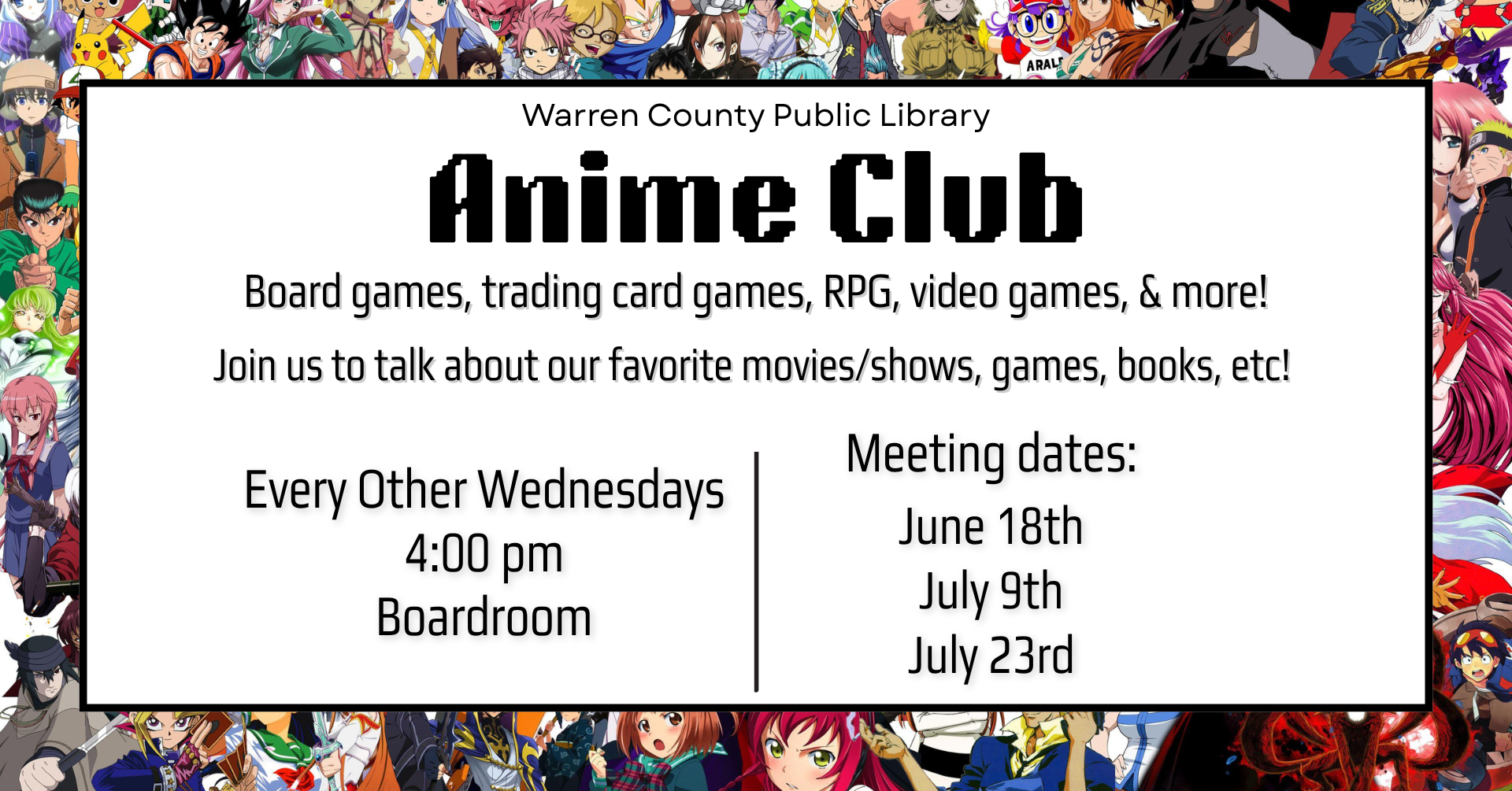 Warren County Public Library Anime Club Board games, trading card games, RPG, video games, and more! Join us to talk about our favorite movies/shows, games, books, etc! Every other Wednesdays 4:00pm Boardroom Meeting Dates: June 18th July 9th July 23rd