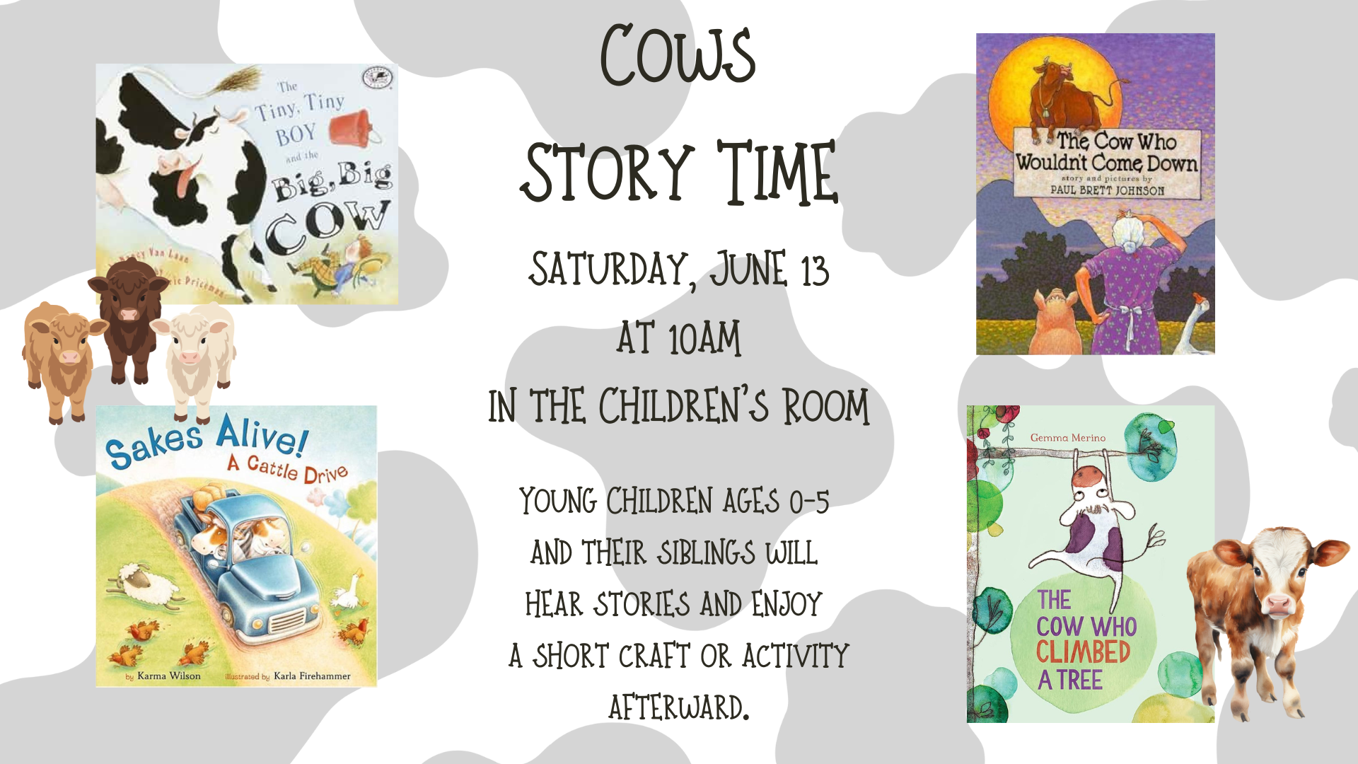 Cows Story time on Saturday, June 13 at 10am in the Children's Room. Young children ages 0 through 5 and their siblings will hear stories and enjoy a short craft or activity afterward. There are 4 book covers displayed: The Tiny, Tiny Boy and the Big, Big Cow by Nancy Van Laan, The Cow Who Wouldn't Come Down by Paul Brett Johnson, Sakes Alive! A Cattle Drive by Karma Wilson, and The Cow Who Climbed a Tree by Gemma Merino.