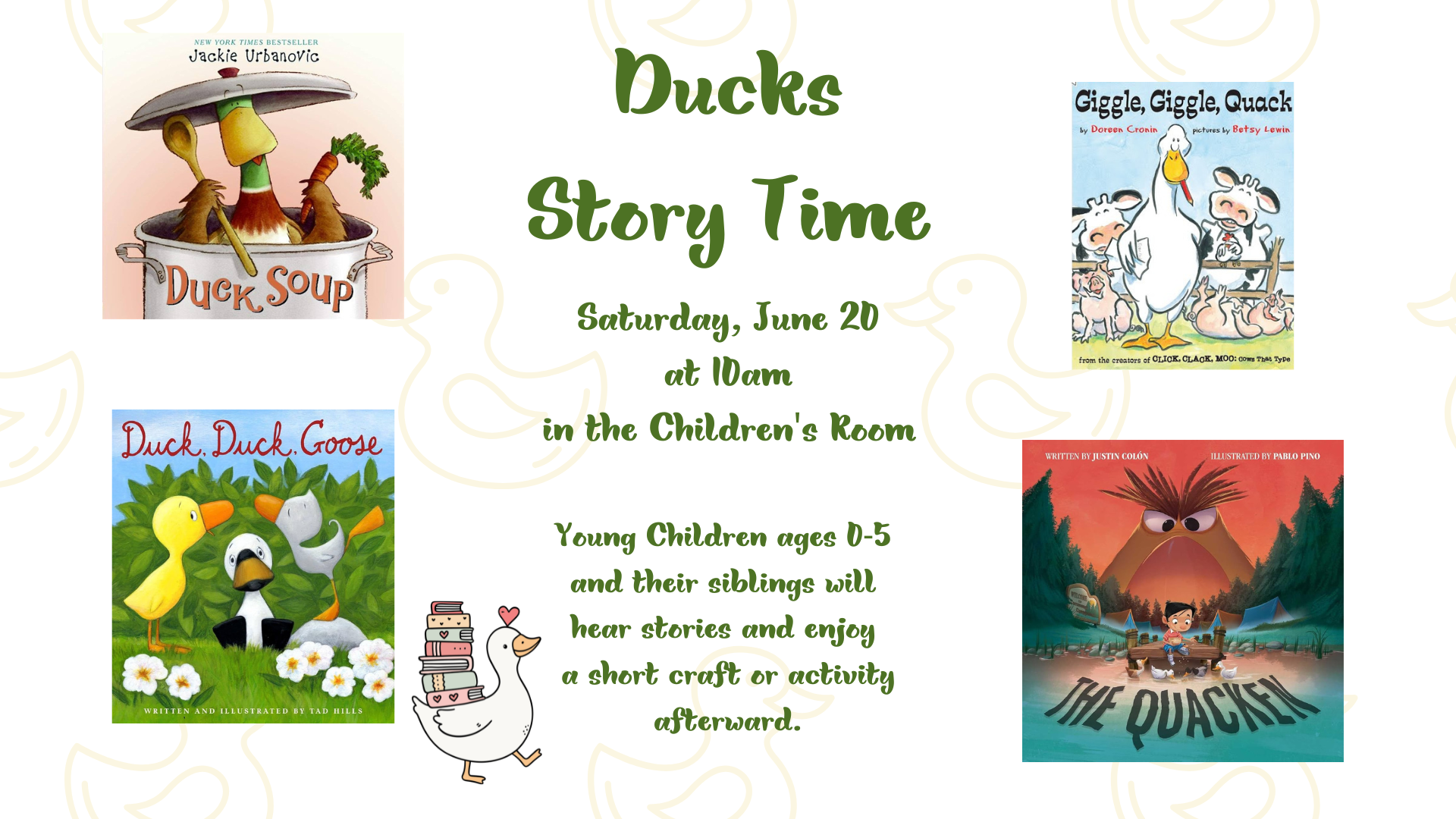 Ducks Story time on Saturday, June 20 at 10am in the children's room. Young children ages 0 through 5 adn their siblings will hear stories and enjoy a short craft or activity afterward. There are 4 book covers displayed: Duck Soup by Jackie Urbanovic, Giggle, Giggle, Quack by Doreen Cronin. Duck, Duck, Goose by Tad Hills, and The Quacken by Justin Colón.