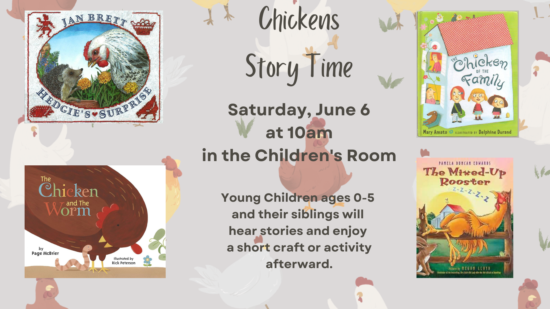 Chickens story time on Saturday, June 6th at 10am in the Children's room. Young children ages 0 through 5 and their siblings will hear stories and enjoy a short craft or activity afterward. There are 4 book covers displayed: Hedgie's Surprise by Jan Brett, The Chicken of the Family by Mary Amata, The Chicken and the Worm by Page McBrier, and The Mixed-Up Rooster by Reagon Lloyd