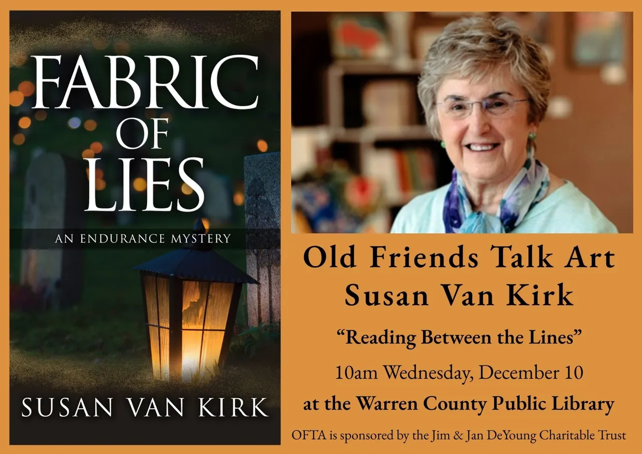 Old Friends Talk Art Susan Van Kirk "Reading Between the Lines" 10am Wednesday, December 10 at the Warren County Public Library OFTA is sponsored by the Jim and Jan DeYoung Charitable Trust A picture of Susan Van Kirk is above the text, a kind, older lady with a smile and glasses The cover of the book is to the left of the text that says the title, Fabric of Lies, an Endurance Mystery, Susan Van Kirk