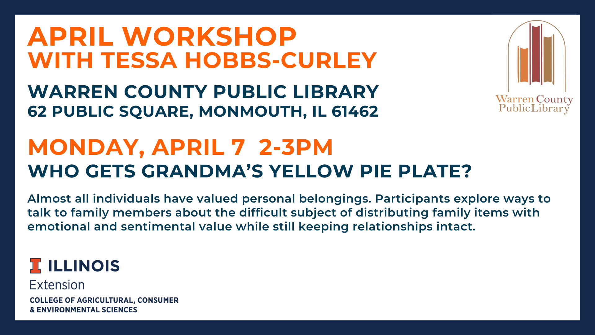April Workshop with Tessa Hobbs-Curley Warren County Public Library 62 Public Square, Monmouth, IL 61462 Monday, April 7 from 2 to 3 pm Who Gets Grandma's Yellow Pie Plate? Almost all individuals have valued personal belongings. Participants explore ways to talk to family members about the difficult subject of distributing family items with emotional and sentimental value while still keeping relationships intact.