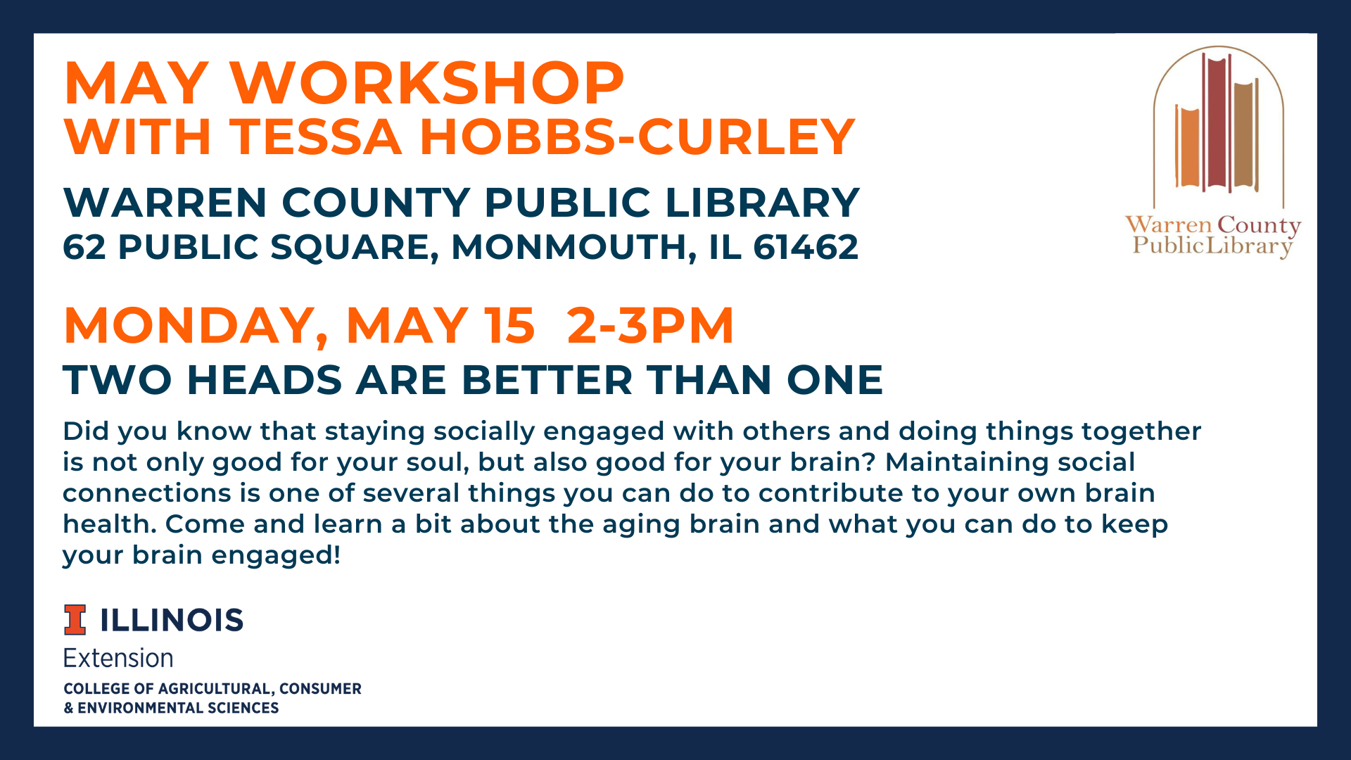 May Workshop with Tessa Hobbs-Curley, Warren County Public Library, 62 Public Square, Monmouth, IL 61462 Monday, May 19  2-3pm Warren County Public Library Two Heads are Better than One: Did you know that staying socially engaged with others and doing things together is not only good for your soul, but also good for your brain? Maintaining social connections is one of several things you can do to contribute to your own brain health. Come and learn about the aging brain and what you can do to keep your brain engaged!
