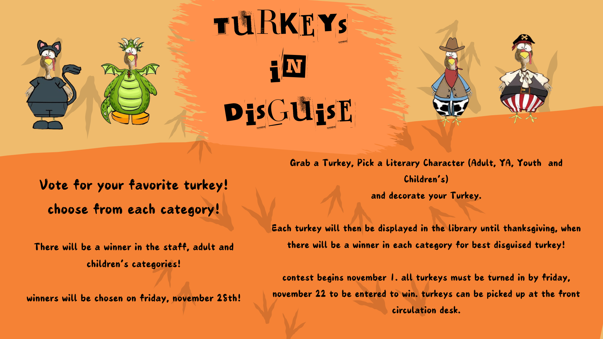 Turkeys in Disguise Grab a turkey, pick a literary character (Adult, YA, Youth, and Childrens) and decorate your turkey. Each turkey will then be displayed in the library until Thanksgiving, when there will be a winner in each category for best disguised turkey! Contest begins November 1st. All turkeys must be turned in by Friday, November 22 to be entered to win. Turkeys can be picked up at the front circulation desk! Vote for your favorite turkey! Choose from each category! There will be a winner in the staff, adult, and children's categories! Winners will be chosen on Friday, November 25th!