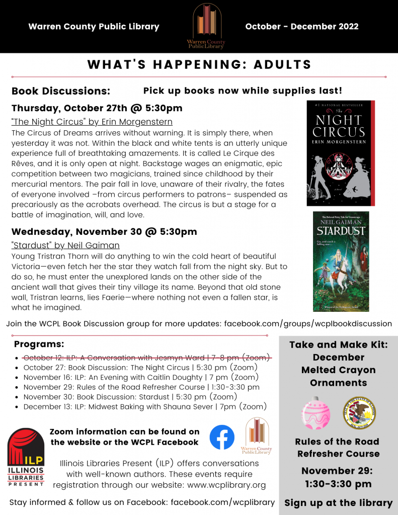 Warren County Public Library, October to December 2022 Newsletter.
What's Happening for Adults.
Book Discussions. Pick up books now while supplies last!
Thursday, October 27th at 5:30pm, we will discuss "The Night Circus" by Erin Morgenstern. A synopsis: The Circus of Dreams arrives without Warning. It is simply there, when yesterday it was not. Within the black and white tents is an utterly unique experience full of breathtaking amazements. It is called Le Cirque des Reves, and it is only open at night. Backstage, wages an enigmatic, epic competition between two magicians, trained since childhood by their mercurial mentors. The pair fall in love, unaware of their rivalry, the fates of everyone involved, from circus performers to patrons, suspended as precariously as the acrobats overhead. The circus is but a stage for a battle of imagination, will, and love. A picture of a black book cover with #1 National Bestselling The Night Circus Erin Morgenstern in white text above a circle with a black and white striped tents with red embellishments and a clock on top, flanked by silver silhouettes of a man in a bowler hat with an umbrella on the left and a long-haired women in a dress on the right. Both are surrounded by swirls and stars.
On Wednesday, November 30th at 5:30pm, we will discuss "Stardust" by Neil Gaiman. The synopsis: Young Tristan Thorn will do anything to win the cold heart of beautiful Victoria, even fetch her the star they watched fall from the night sky. But to do so, he must enter the unexplored lands on the other side of the ancient wall that gives their tiny village its name. Beyond that old stone wall, Tristan learns, lies Fairie, where nothing, not even a fallen star, is what he imagined. Next to it is the book cover of an old-fashioned illustration with a blond woman in a blue dress, holding a sword, riding side saddle on a white unicorn, riding through a green forest, followed by a boy running behind them with his hat flying off. A black-haired woman in red is hidden behind a tree in the background, holding a shiny dagger, smirking. The words "the beloved fairy tale for grown ups" above Neil Gaiman's name and the tile Stardust in white. "Go, and catch a falling star..." beneath the title. "Winner of the Mythopoeic Award" at the bottom.
Join the WCPL Book discussion group for more updates at facebook.com/groups/wcplbookdiscussion.
Adults Programs are as listed: 
October 12th: ILP: A Conversation with Jesmyn Ward at 7 to 8 pm on Zoom. This event has been cancelled and is crossed out.
October 27th: Book Discussion: The Night Circus at 5:30 pm on Zoom. 
November 16th: ILP: An Evening with Caitlin Doughty at 7 pm on Zoom.
November 29th: Rules of the Road Refresher Course at 1:30 to 3:30 pm at the library. Registration is required.
November 30th: Book Discussion: Stardust at 5:30pm on Zoom.
December 13th: ILP: Midwester Baking with Shauna Sever at 7pm on Zoom.
Zoom information can be found on the wcplibrary.org website or the WCPL Facebook, followed by a blue Facebook logo and the Warren County Public Library District logo.
Illinois Libraries Present (ILP) offers conversations with well-known authors. These events require registration through our website: www.wcplibrary.org, next to the Illinois Libraries Present logo.
Stay informed and follow us on Facebook: facebook.com/wcplibrary.
There is a panel in the bottom right corner. A December Take and Make Kit: Melted Crayon Ornaments, above an illustrated ornament and the Illinois State Seal.
Rules of the Road Refresher Course on November 19th at 1:30 to 3:30 pm. Sign up at the library. Registration is required.