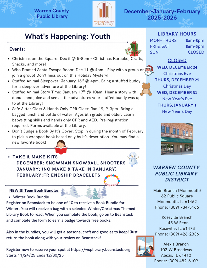 Warren County Public Library December, January, and February 2025-2026 Newsletter
What's Happening: Youth
Events:
Christmas on the Square: December 5 from 5 to 8pm: Christmas Karaoke, Crafts, Snacks, and more!
Who Framed Santa Escape Room: December 11 at 4pm: Play with a group or join a group! Don't miss out on this holiday mystery!
Stuffed Animal Sleepover: January 16 at 4pm: Bring a stuffed buddy for a sleepover adventure at the library!
Stuffed animal storytime: January 17 at 10am: Hear a story with donuts and juice and see all the adventures your stuffed buddy was up to at the library!
Safe Sitter Class and Hands-only CPR Class: January 19 from 9am-3pm: Bring a bagged lunch and bottle of water. Ages 6th grade and older. Learn babysitting skills and hands-only CPR and AED. Pre-registration required. Forms available at the library.
Don't Judge a Book by Its Cover: Stop in during the month of February to pick a wrapped book based only by its description. You may find a new favorite book!
Take and Make Kits: December: Snowman Snowball Shooters
January: No Take and Make in January
February: Friendship Bracelets
New! Teen Book Bundles:
Winter Book Bundle: Register on Beanstack to be one of ten to receive a book bundle for winter. You will receive a bag with a selected winter/Christmas themed library book to read. When you complete the boo, go on Beanstack and complete the form to earn a badge towards free books.
Also in the bundles, you will get a seasonal craft and goodies to keep! Just return the book along with your review on Beanstack!
Register now to reserve your spot at wcplibrary.beanstack.org! Starts November 24 and ends December 20.
Library hours: Monday through Thursday from 8am to 8pm. Friday and Saturday from 8am to 5pm, Sunday Closed 
Closed on Wednesday, December 24 for Christmas Eve, Thursday, December 25 for Christmas Day, Wednesday, December 31 for New Year's Eve, and Thursday, January 1 for New Year's Day.
Warren County Public Library District Main Branch (Monmouth) 62 Public Square, Monmouth, Illinois 61462 Phone: 309-734-3166 Roseville Branch 145 West Penn, Roseville, Illinois 61473, Phone: 309-426-2336 Alexis Branch 102 West Broadway, Alexis, Illinois, 61412, Phone: 309-482-6109