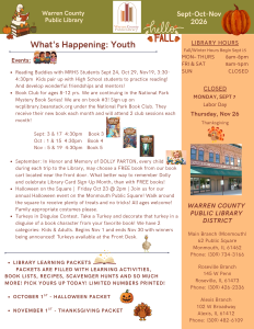 Warren County Public Library Newsletter for September, October, and November 2026. What's happening for Youth: Events: Reading Buddies with Monmouth-Roseville High School Students on September 24th, October 29th, and November 19th, from 3:30 to 4:30pm. Kids pair up with high school students to practice reading and develop wonderful friendships and mentors! Book club for ages 8-12 years. We are continuing the National Park Mystery Book Series! We are on book 3. Sign up on wcplibrary.beanstack.org under the National Park Book Club. They receive their new book each month and will attend two club sessions each month! In September, we're reading book 3 and meeting on September 3rd and September 17th at 4:30pm. In October, we're reading book four and meeting October 1st and October 15th at 4:30pm. On November, we are reading book five and meeting on November 5th and November 19th at 4:30pm. In September, in honor and memory of Dolly Parton, every child may choose a free book from our book cart located near the front door. What better way to remember Dolly and celebrate Library Card Sign-up month, than with free books! In October, Halloween on the Square will be Friday, October 23 at 2pm. Join us for our annual Halloween event on the Monmouth Public Square! Walk around the square to receive plenty of treats and no tricks! All ages welcome! Family appropriate costumes please. In November, Turkeys in Disguise Contest. Take a turkey template and decorate that turkey in a disguise of a book character from your favorite book! We have 2 categories: Kids and Adults. Begins November 1 and ends November 30 with winners being announced! Turkeys available at the Front Desk. Library Learning packets: Packets filled with learning activities, book lists, recipes, scavenger hunts and so much More! Pick yous up today, Limited Numbers printed!. October 1st: Halloween Packet; November 1st: Thanksgiving packet. In a panel on the right hand side of the page: Library hours, Fall/Winter hours begin September 15th. Monday through Thursday, open from 8am to 8pm. Friday and Saturday, open from 8am to 5pm. Sunday, we are closed. Holiday closings include Monday, September 7 for Labor Day, and Thursday, November 16 for Thanksgiving. Warren County Public Library District: Main Branch in Monmouth, 62 Public Square, Monmouth, Illinois 61462; phone: (309) 734-3166. Roseville Branch, 145 West Penn, Roseville, Illinois 61473; phone (309) 426-2336. Alexis Branch, 102 West Broadway, Alexis, Illinois, 61412; phone (309) 482-6109.