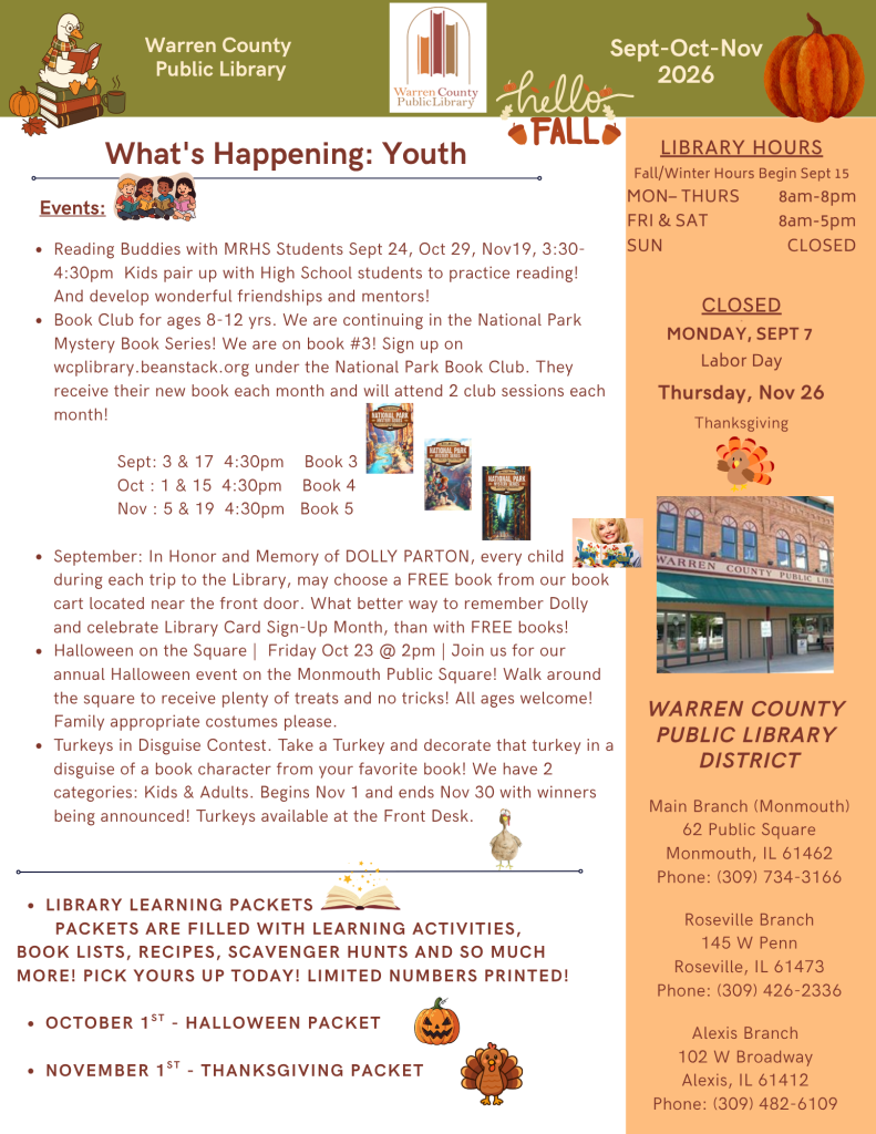 Warren County Public Library Newsletter for September, October, and November 2026. What's happening for Youth: Events: Reading Buddies with Monmouth-Roseville High School Students on September 24th, October 29th, and November 19th, from 3:30 to 4:30pm. Kids pair up with high school students to practice reading and develop wonderful friendships and mentors! Book club for ages 8-12 years. We are continuing the National Park Mystery Book Series! We are on book 3. Sign up on wcplibrary.beanstack.org under the National Park Book Club. They receive their new book each month and will attend two club sessions each month! In September, we're reading book 3 and meeting on September 3rd and September 17th at 4:30pm. In October, we're reading book four and meeting October 1st and October 15th at 4:30pm. On November, we are reading book five and meeting on November 5th and November 19th at 4:30pm. In September, in honor and memory of Dolly Parton, every child may choose a free book from our book cart located near the front door. What better way to remember Dolly and celebrate Library Card Sign-up month, than with free books! In October, Halloween on the Square will be Friday, October 23 at 2pm. Join us for our annual Halloween event on the Monmouth Public Square! Walk around the square to receive plenty of treats and no tricks! All ages welcome! Family appropriate costumes please. In November, Turkeys in Disguise Contest. Take a turkey template and decorate that turkey in a disguise of a book character from your favorite book! We have 2 categories: Kids and Adults. Begins November 1 and ends November 30 with winners being announced! Turkeys available at the Front Desk. Library Learning packets: Packets filled with learning activities, book lists, recipes, scavenger hunts and so much More! Pick yous up today, Limited Numbers printed!. October 1st: Halloween Packet; November 1st: Thanksgiving packet. In a panel on the right hand side of the page: Library hours, Fall/Winter hours begin September 15th. Monday through Thursday, open from 8am to 8pm. Friday and Saturday, open from 8am to 5pm. Sunday, we are closed. Holiday closings include Monday, September 7 for Labor Day, and Thursday, November 16 for Thanksgiving. Warren County Public Library District: Main Branch in Monmouth, 62 Public Square, Monmouth, Illinois 61462; phone: (309) 734-3166. Roseville Branch, 145 West Penn, Roseville, Illinois 61473; phone (309) 426-2336. Alexis Branch, 102 West Broadway, Alexis, Illinois, 61412; phone (309) 482-6109.