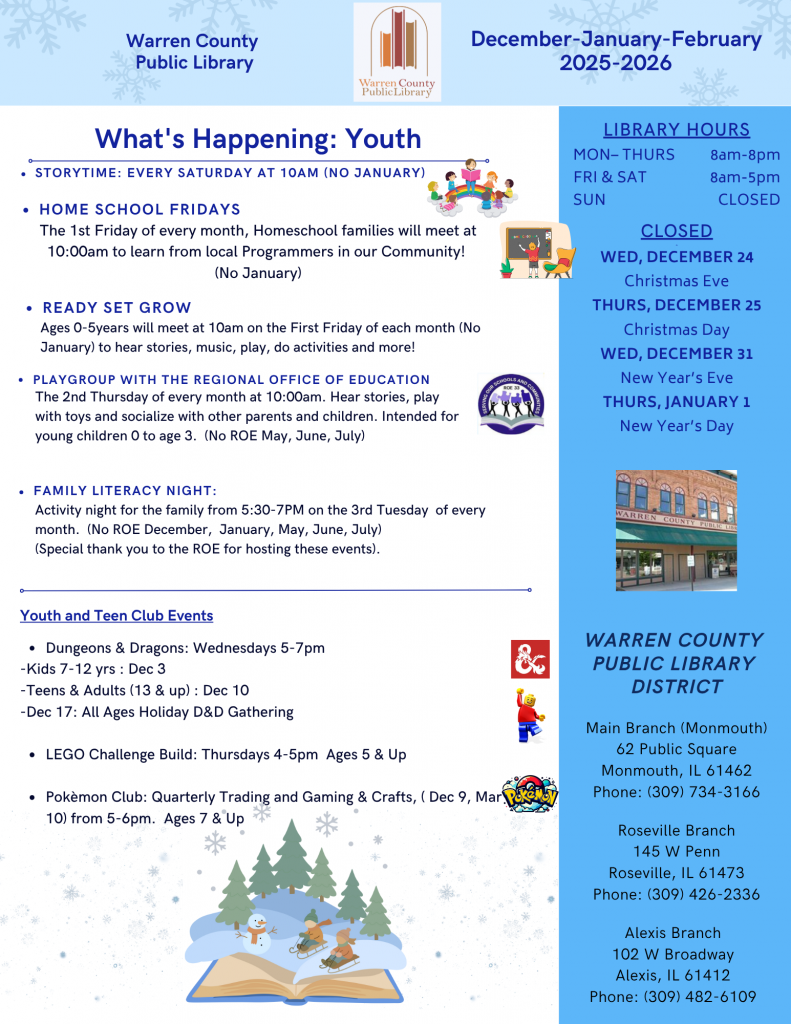 Warren County Public Library December, January, and February 2025-2026 Newsletter
What's Happening: Youth
Storytime: Every Saturday at 10am (No January)
Home School Fridays: The first Friday of every month, Homeschool families will meet at 10am to learn from local Programmers in our community! (No January)
Ready Set Grow: Ages 0-5 years will meet at 10am on the first Friday of each month (No January) to hear stories, music, play, do activities, and more!
Playgroup with the Regional Office of Education: The second Thursday of every month at 10am. Hear stories, play with toys, and socialize with other parents and children. Intended for young children 0 to age 3. (No ROE in May, June, and July).
Family Literacy Night: Activity night for the family from 5:30 to 7pm on the third Tuesday of every month. (No ROE in December, January, May, June, and July). Special thank you to the ROE for hosting these events.
Youth and Teen Club Events:
Dungeons and Dragons: Wednesdays from 5-7pm
Kids 7-12 years old: December 3
Teens and Adults (13 and up): December 10
December 17: All Ages Holiday Dungeons and Dragons Gathering
Lego Challenge Build: Thursdays from 4-5pm, Ages 5 and up
Pokemon Club: Quarterly Trading and Gaming and Crafts (December 9, March 10) from 5-6pm. Ages 7 and up.
Library hours: Monday through Thursday from 8am to 8pm. Friday and Saturday from 8am to 5pm, Sunday Closed 
Closed on Wednesday, December 24 for Christmas Eve, Thursday, December 25 for Christmas Day, Wednesday, December 31 for New Year's Eve, and Thursday, January 1 for New Year's Day.
Warren County Public Library District Main Branch (Monmouth) 62 Public Square, Monmouth, Illinois 61462 Phone: 309-734-3166 Roseville Branch 145 West Penn, Roseville, Illinois 61473, Phone: 309-426-2336 Alexis Branch 102 West Broadway, Alexis, Illinois, 61412, Phone: 309-482-6109