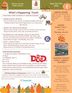 Warren County Public Library Newsletter, September, October, and November 2026. What's happening for Youth: Storytime every Saturday at 10am, no January. Home school Fridays: The 1st Friday of every month, Homeschool families will meet at 10am to learn from local programmers in our community! No January. Ready Set Grow Playgroup for ages 0 through 5 to meet at 10am on the first Tuesday of each month, no January, to hear stories, music, play, do activities and more! Playgroup with the Regional Office of Education (ROE): The second Tuesday of every month at 10am; hear stories, play with toys, and socialize with other parents and children; intended for young children 0 through 3. No ROE in May, Juny, or July. Family literacy night: Activity night for the family from 5:30 to 7pm on the third Tuesday of every month. No ROE in December, January, May, June or July. Special Thank you to the ROE for hosting these events. Youth and Teen Club events: Dungeons and Dragons on Wednesdays from 5 to 7pm. All ages first meeting: September 16th, October 7th and 21st, November 4th and 18th. Dice and character sheets are all available to play. Anyone can join! Players create unique fictional characters and work together as a team to explore fictional worlds, battle monsters, and compare epic quests through shared imagination, rules, and dice rolls. A Thousand Books Before Kindergarten: Register your child at wcplibrary.beanstack.org and keep track of your levels on the Beanstack website. Once your child reaches 1,000 books, they will receive a free book, tshirt and certificate! In a panel on the right hand side of the page: Library hours, Fall/Winter hours begin September 15th. Monday through Thursday, open from 8am to 8pm. Friday and Saturday, open from 8am to 5pm. Sunday, we are closed. Holiday closings include Monday, September 7 for Labor Day, and Thursday, November 16 for Thanksgiving. Warren County Public Library District: Main Branch in Monmouth, 62 Public Square, Monmouth, Illinois 61462; phone: (309) 734-3166. Roseville Branch, 145 West Penn, Roseville, Illinois 61473; phone (309) 426-2336. Alexis Branch, 102 West Broadway, Alexis, Illinois, 61412; phone (309) 482-6109.
