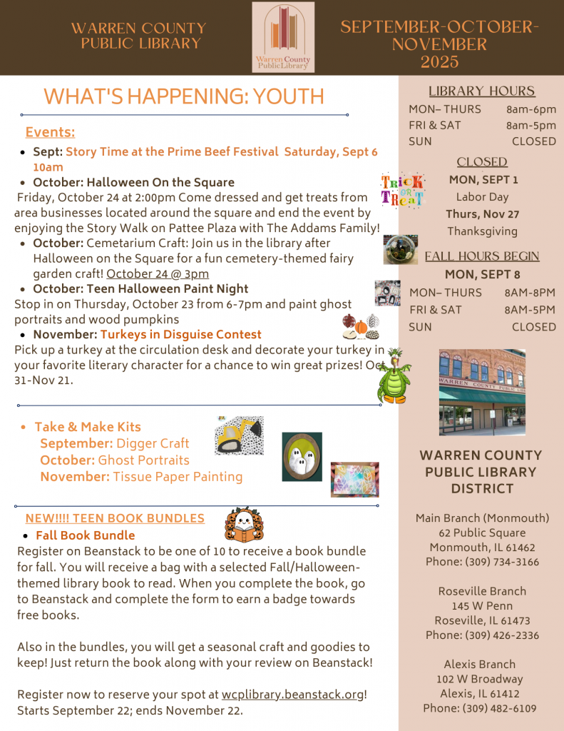 Warren County Public Library September, October, November 2025 What's Happening: Youth Events: September: Story time at the Prime Beef Festival Saturday, September 6 at 10am. October: Halloween on the Square: Friday, October 24 at 2pm, Come dressed and get treats from area businesses located around the square and end the event by enjoying the Story Walk on Pattee Plaza with the Addams Family! October: Cemetarium Craft: Join us in the library after Halloween on the Square for a fun cemetery-themed fairy garden craft! October 24 at 3pm. October: Teen Halloween Paint Night: Stop in on Thursday, October 23 from 6 to 7pm and paint ghost portraits and wood pumpkins. November: Turkeys in Disguised Contest: Pick up a turkey at the circulation desk and decorate your turkey as your favorite literary character for a chance to win great prizes! October 31 through November 21. Take and Make Kits: September Digger Craft; October Ghost Portraits; November Tissue Paper Painting. New!! Teen Book Bundles: Fall Book Bundle: Register on Beanstack to be one of 10 to receive a book bundle for fall. You will receive a bad with a selected Fall/Halloween-themed library book to read. When you complete the book, go on Beanstack and complete the form to earn a badge towards free books. Included in the bundles, you will get a seasonal craft and goodies to keep! Just return the book along with your review on Beanstack! Register now to reserve your spot at wcplibrary.beanstack.org! Starts September 22 and ends November 22. Library hours: Monday through Thursday from 8am to 6pm Friday and Saturday from 8am to 5pm Sunday Closed. Closed on Monday, September 1 for Labor Day and Thursday, November 27 for Thanksgiving Fall Hours begin Monday, September 8. Monday through Thursday from 8am to 8pm. Friday and Saturday from 8am to 5pm, Sunday Closed Warren County Public Library District Main Branch (Monmouth) 62 Public Square, Monmouth, Illinois 61462 Phone: 309-734-3166 Roseville Branch 145 West Penn, Roseville, Illinois 61473, Phone: 309-426-2336 Alexis Branch 102 West Broadway, Alexis, Illinois, 61412, Phone: 309-482-6109