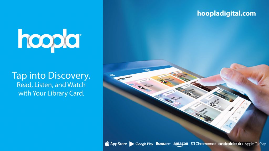 hoopla 
hoopladigital.com
Tap into Discovery.
Read, listen, and watch with your library card.
Available in/Compatible with: Apple app store, Google Play store, Roku Players & TVS, Amazon, Chromecast, Android Auto, and Apple Car Play.